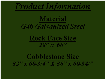 Text Box: Product InformationMaterialG40 Galvanized SteelRock Face Size  28” x  60”Cobblestone Size32” x 60-3/4” & 36” x 60-34/”