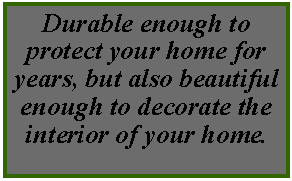 Text Box: Durable enough to protect your home for years, but also beautiful enough to decorate the interior of your home.