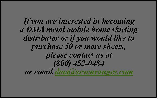 Text Box: If you are interested in becoming a DMA metal mobile home skirting distributor or if you would like to purchase 50 or more sheets, please contact us at(800) 452-0484 or email dma@sevenranges.com